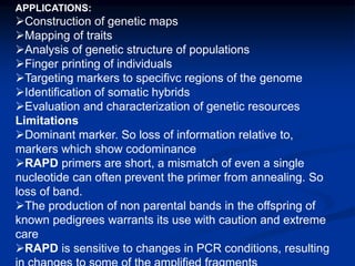 APPLICATIONS:
Construction of genetic maps
Mapping of traits
Analysis of genetic structure of populations
Finger printing of individuals
Targeting markers to specifivc regions of the genome
Identification of somatic hybrids
Evaluation and characterization of genetic resources
Limitations
Dominant marker. So loss of information relative to,
markers which show codominance
RAPD primers are short, a mismatch of even a single
nucleotide can often prevent the primer from annealing. So
loss of band.
The production of non parental bands in the offspring of
known pedigrees warrants its use with caution and extreme
care
RAPD is sensitive to changes in PCR conditions, resulting
 