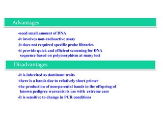 -need small amount of DNA
-it involves non-radioactive assay
-it does not required specific probe libraries
-it provide quick and efficient screening for DNA
sequence based on polymorphism at many loci
-it is inherited as dominant traits
-there is a bands due to relatively short primer
-the production of non-parental bands in the offspring of
known pedigree warrants its use with extreme care
-it is sensitive to change in PCR conditions
Advantages
Disadvantages
 
