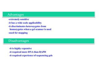 -extremely sensitive
-it has a wide scale applicability
-it discriminates heterozygotes from
homozygotes when a gel scanner is used
-used for mapping
-it is highly expensive
-it required more DNA than RAPD
-it required experience of sequencing gels
Advantages
Disadvantages
 