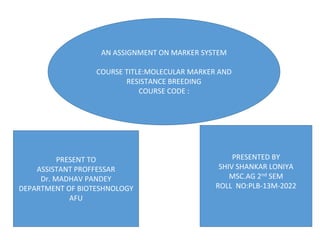 PRESENT TO
ASSISTANT PROFFESSAR
Dr. MADHAV PANDEY
DEPARTMENT OF BIOTESHNOLOGY
AFU
PRESENTED BY
SHIV SHANKAR LONIYA
MSC.AG 2nd SEM
ROLL NO:PLB-13M-2022
AN ASSIGNMENT ON MARKER SYSTEM
COURSE TITLE:MOLECULAR MARKER AND
RESISTANCE BREEDING
COURSE CODE :
 