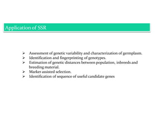 Application of SSR
 Assessment of genetic variability and characterization of germplasm.
 Identification and fingerprinting of genotypes.
 Estimation of genetic distances between population, inbreeds and
breeding material.
 Marker assisted selection.
 Identification of sequence of useful candidate genes
 