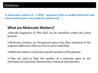 Definition
A molecular marker is a DNA sequence that is readily detected and
whose inheritance can easily be monitored .
What are Molecular Markers?
Specific fragments of DNA that can be identified within the whole
genome.
Molecular markers are the general assays that allow detection of the
sequence differences between two or more individual.
Molecular markers are found at specific locations of the genome.
 They are used to 'flag' the position of a particular gene or the
inheritance of a particular characteristic or desired characteristics
 