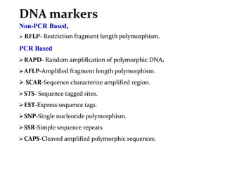DNA markers
Non-PCR Based,
 RFLP- Restriction fragment length polymorphism.
PCR Based
RAPD- Random amplification of polymorphic DNA.
AFLP-Amplified fragment length polymorphism.
 SCAR-Sequence characterize amplified region.
STS- Sequence tagged sites.
EST-Express sequence tags.
SNP-Single nucleotide polymorphism.
SSR-Simple sequence repeats
CAPS-Cleaved amplified polymorphic sequences.
 