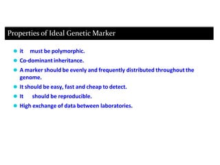 ⚫ it must be polymorphic.
⚫ Co-dominant inheritance.
⚫ A marker should be evenly and frequently distributed throughout the
genome.
⚫ It should be easy, fast and cheap to detect.
⚫ It should be reproducible.
⚫ High exchange of data between laboratories.
Properties of Ideal Genetic Marker
 