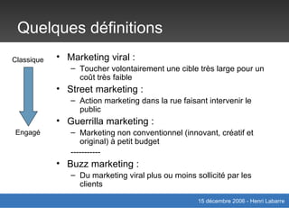 Quelques définitions Marketing viral :  Toucher volontairement une cible très large pour un coût très faible Street marketing : Action marketing dans la rue faisant intervenir le public Guerrilla marketing : Marketing non conventionnel (innovant, créatif et original) à petit budget  ----------- Buzz marketing : Du marketing viral plus ou moins sollicité par les clients Classique Engagé 
