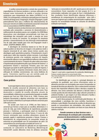 Sinestesia
2
A análise sensorial permite o estudo das características
organolépticas de diversos produtos e serviços utilizando o ser
humano como instrumento de medida e corretas técnicas
estatísticas para interpretação dos dados (LATREILLE et al.,
2006).Emcontrapartida,asinestesiaépensadaparaserabaseda
memóriadelongoprazo,imaginação,emoçãoelinguagem,epode
potencialmente levar para a melhoria dos relacionamentos de
marcapormeiodeummelhorenvolvimentosensorialeemocional
comosconsumidores(COOPER;BINDER,2007).
Quandosomamosasduastécnicascomadeterminaçãoda
aceitação pelo consumidor, o processo de desenvolvimento e
melhoramento de produtos passa a ser completo. Em 2008 Mane
desenvolveu uma abordagem personalizada com base em
metodologia das sensações para medir a emoção em torno
sabores em marcas de consumo. Os princípios da sinestesia
permitiu o desenvolvimento de uma descrição emocionalmente
rica de cada sabor testado para criar uma linguagem visual e
verbal. (COOPER;BINDER,2007).
A abordagem da sinestesia baseia-se no fato de que
sabores podem ser descritos em imagem e nós podemos medir o
impacto emocional de um sabor nesses termos usando uma
abordagem quali-quantitativa projetiva. O levantamento visual é
usado para ir além das respostas verbais racionais. A psicologia
da sinestesia permite criar medições sensíveis do impacto
emocionaldesaboresesuacapacidadedemelhoraredesenvolver
o posicionamento da marca. O impacto do sabor sobre uma marca
éimpulsionadoprincipalmentepelooquechamamdeSistema1,o
pensamento intuitivo e emocional. Portanto, para criar uma
linguagem que pode ter perfil significativo no sabor de impacto, é
necessário medir as respostas emocionais visuais, bem como a
utilização de medidas convencionais, tais como hedônica do
gosto. Sinestesia significa que um sentido pode ser
experimentadoedescritoemtermosdeoutrossentidos.
O principal objetivo deste caso prático foi desenvolver uma
Modelo de escolha sensorial de alimentos com base no
comportamento e percepção de escolha do café da carne. Para
desenvolver o modelo de escolha alimentar através da
sensorialidade o elaboramos um questionário baseado no modelo
proposto por Furst em 1996, (Furst et al., 1996). Fizemos uma
pesquisa documental e algumas entrevistas com especialistas
quenosajudouaidentificarosprincipaisatributossensoriaispara
caféeparaacarne.
De acordo com Furst et al. (1996) um fator básico e
universal que fornece a base para as escolhas alimentares é o
curso de vida, que inclui influências de experiências passadas
pessoais e históricas, a participação atual em tendências e
transições e antecipações de eventos futuros. O curso de vida
fornece orientações para escolhas alimentares através do
passado, papéis e experiências presentes e futuras. Fizemos o
levantamento do comportamento do consumidor através de
entrevista em profundidade com 20 consumidores de café e 20
consumidoresdecarnebaseadonomodelodeFurstet.al.
A metodologia utilizada foi aplicada em um experimento
conduzido no Laboratório de Marketing (MarketingLab
ESALQ/USP) usando diferentes níveis de atributos sensoriais
tanto para os consumidores de café quanto para os de carne. Os
consumidores foram separados em dois grupos de 8 e as
entrevistados realizadas com grupo de foco e individualmente.
Nos resultados foram identificados algumas diferenças e
semelhanças de comportamento do consumidor entre café e
carne que sugerem que a análise sensorial ajuda a explicar alguns
aspectos da racionalidade limitada no consumo de alimentos,
avaliaçãoepercepção.
Foi identificado que o preço é o principal elemento na
avaliação da qualidade, que certas informações sobre os
alimentos precisam ser encorajados para serem incorporadas na
tomadadedecisõesporalimentos.Queoconhecimentoracionale
técnico têm importante influência sobre a decisão a respeito do
alimento. Que certos estímulos não alterarm a decisão sobre a
comida quando ela está relacionada a algo cultural e presente no
ambiente familiar. E, que origem é um fator relevante e facilita o
processodedecisãodecompradealimentos.
A partir dessa pesquisa, foi confirmado pela literatura de
sensorialidade e psicologia dos cinco sentidos, heurísticas e
atributos e pelo Modelo Conceitual da escolha de alimentos que,
quando os consumidores são estimulados, eles podem mudar
suas percepções sobre um produto com base em suas ofertas de
saboresenutrição.
Figura 4: Local onde o experimento foi conduzido, MarketingLab.
Pesquisa completa disponível na revista Desafio Online.
http://www.desafioonline.com.br/publicações Desafio Online, Campo Grande, v. 3,
n. 1, Jan./Abr. 2015
Caso prático
Quando somamos as duas técnicas com a
determinação da aceitação pelo consumidor, o
processo de desenvolvimento e melhoramento de
produtos passa a ser completo.
 