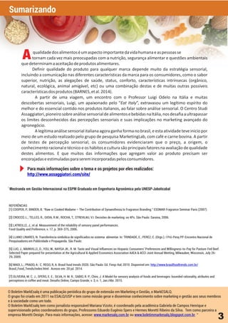 3
REFERÊNCIAS
[1] COOPER, P.; BINDER, B. “Raw or Cooked Madame – The Contribution of Synaesthesia to Fragrance Branding.” ESOMAR Fragrance Seminar Paris (2007)
[2] CROCCO, L.; TELLES, R.; GIOIA, R.M.; ROCHA, T.; STREHLAU, V.I. Decisões de marketing: os 4Ps. São Paulo: Saraiva, 2006.
[3] LATREILLE, J.; et al. Measurement of the reliability of sensory panel performances.
Food Quality and Preference, v. 17, p. 369-375, 2006.
[4] LLANO LINARES, N. Transferência simbólica de significados no sistema alimentar. In: TRINDADE, E.; PEREZ, C. (Orgs.). I Pró-Pesq PP-Encontro Nacional de
Pesquisadores em Publicidade e Propaganda. São Paulo:
[5] LUO, J., MAINVILLE, D., YOU, W., NAYGA JR., R. M. Taste and Visual Influences on Hispanic Consumers' Preferences and Willingness-to-Pay for Pasture-Fed Beef.
Selected Paper prepared for presentation at the Agricultural & Applied Economics Association AAEA & ACCI Joint Annual Meeting, Milwaukee, Wisconsin, July 26-
29, 2009.
[6] MADI, L.; PRADO, A.: C. REGO, R, A. Brasil food trends 2020. São Paulo: Ed. Fiesp-Ital, 2010. Disponível em: http://www.brasilfoodtrends.com.br/
Brasil_Food_Trends/index.html . Acesso em: 20 jul. 2014.
[7] OLIVEIRA, M. C. J.; SPERS, E. E.; SILVA, H. M. R.; SABIO, R. P.; Chini, J. A Model for sensory analysis of foods and beverages: bounded rationality, atributes and
perceptions in coffee and meat. Desafio Online, Campo Grande, v. 3, n. 1, Jan./Abr. 2015.
i
Mestranda em Gestão Internacional na ESPM Graduada em Engenharia Agronômica pela UNESP-Jaboticabal
O Boletim MarkEsalq é uma publicação periódica do grupo de extensão em Marketing e Gestão, o MarkESALQ.
O grupo foi criado em 2011 na ESALQ/USP e tem como missão gerar e disseminar conhecimento sobre marketing e gestão aos seus membros
e à sociedade como um todo.
O Boletim MarkEsalq tem como jornalista responsável Mariana Vizoto; é coordenado pela acadêmica Gabriela de Campos Henrique e
supervisionado pelos coordenadores do grupo, Professores Eduardo Eugênio Spers e Hermes Moretti Ribeiro da Silva. Tem como parceira a
empresa Moretti Design. Para mais informações, acesse: ou . “www.markesalq.com.br www.boletimmarkesalq.blogspot.com.br
qualidadedosalimentoséumaspectoimportantedavidahumanaeaspessoasse
tornam cada vez mais preocupadas com a nutrição, segurança alimentar e questões ambientais
quedeterminamaaceitaçãodeprodutosalimentares.
Definir qualidade do produto para qualquer marca depende muito da estratégia sensorial,
incluindo a comunicação nas diferentes características da marca para os consumidores, como o sabor
superior, nutrição, as alegações de saúde, status, conforto, características intrínsecas (orgânico,
natural, ecológica, animal amigável, etc) ou uma combinação destas e de muitas outras possíveis
característicasdosprodutos(BARNES,etal.2014).
A partir de uma viagem, um encontro com o Professor Luigi Odelo na Itália e muitas
descobertas sensoriais, Luigi, um apaixonado pelo “Eat Italy”, extravasou um legítimo espírito do
melhor e do essencial contido nos produtos italianos, ao falar sobre análise sensorial. O Centro Studi
Assaggiatori,pioneirosobreanálisesensorialdealimentosebebidasnaItália,nosdesafiaaultrapassar
os limites desconhecidos das percepções sensoriais e suas implicações no marketing avançado do
agronegócio.
A legítima análise sensorial italiana agora ganha forma no brasil, e esta atividade teve inicio por
meio de um estudo realizado pelo grupo de pesquisa MarketingLab, com café e carne bovina. A partir
de testes de percepção sensorial, os consumidores evidenciaram que o preço, a origem, o
conhecimento racional e técnico e os hábitos e cultura são principais fatores na avaliação de qualidade
destes alimentos. E que muitos das informações que agregam valor ao produto precisam ser
encorajadaseestimuladasparaseremincorporadaspelosconsumidores.
Para mais informações sobre o tema e os projetos por eles realizados:
http://www.assaggiatori.com/site/
A
Sumarizando
 