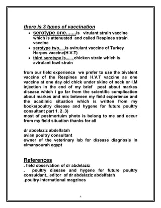 8
there is 3 types of vaccination
 serotype one.......is virulant strain vaccine
which is attenuated and called Respines strain
vaccine
 serotype two.....is avirulant vaccine of Turkey
Herpes vaccine(H.V.T)
 third serotype is...... chicken strain which is
avirulant fowl strain
from our field experience we prefer to use the bivalent
vaccine of the Respines and H.V.T vaccine as one
vaccine at one day old chick under skine of neck or I.M
injection in the end of my brief post about markes
disease which i go far from the scientific complication
about markes and mix between my field experience and
the acadimic situation which is written from my
books(poultry disease and hygene for future poultry
consultant part 1. 2 .3)
most of postmortuim photo is belong to me and occur
from my field situation thanks for all
dr abdelaziz abdelfatah
avian poultry consultant
owner of the veterinary lab for disease diagnosis in
elmansourah egypt
References
. field observation of dr abdelaziz
. poultry disease and hygene for future poultry
consuldant...editor of dr abdelaziz abdelfatah
.poultry international magzines
 