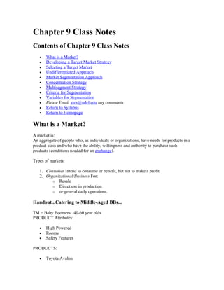Chapter 9 Class Notes
Contents of Chapter 9 Class Notes
   •   What is a Market?
   •   Developing a Target Market Strategy
   •   Selecting a Target Market
   •   Undifferentiated Approach
   •   Market Segmentation Approach
   •   Concentration Strategy
   •   Multisegment Strategy
   •   Criteria for Segmentation
   •   Variables for Segmentation
   •   Please Email alex@udel.edu any comments
   •   Return to Syllabus
   •   Return to Homepage

What is a Market?
A market is:
An aggregate of people who, as individuals or organizations, have needs for products in a
product class and who have the ability, willingness and authority to purchase such
products (conditions needed for an exchange).

Types of markets:

   1. Consumer Intend to consume or benefit, but not to make a profit.
   2. Organizational/Business For:
         o Resale
         o Direct use in production
         o or general daily operations.

Handout...Catering to Middle-Aged BBs...

TM = Baby Boomers...40-60 year olds
PRODUCT Attributes:

   •   High Powered
   •   Roomy
   •   Safety Features

PRODUCTS:

   •   Toyota Avalon
 