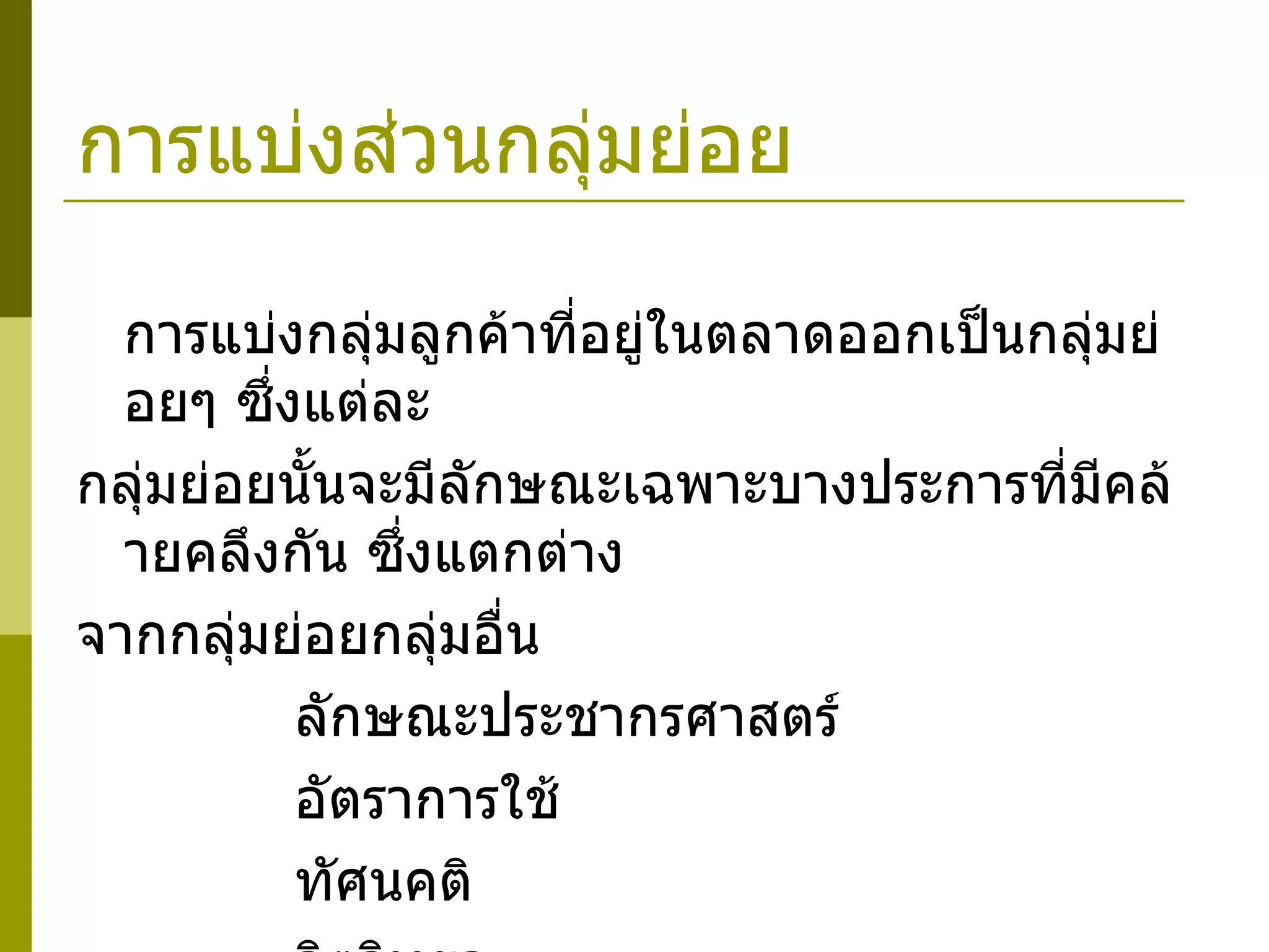 การแบ่งส่วนกลุ่มย่อย การแบ่งกลุ่มลูกค้าที่อยู่ในตลาดออกเป็นกลุ่มย่อยๆ ซึ่งแต่ละ  กลุ่มย่อยนั้นจะมีลักษณะเฉพาะบางประการที่มีคล้ายคลึงกัน ซึ่งแตกต่าง จากกลุ่มย่อยกลุ่มอื่น      ลักษณะประชากรศาสตร์      อัตราการใช้      ทัศนคติ      จิตวิทยา 