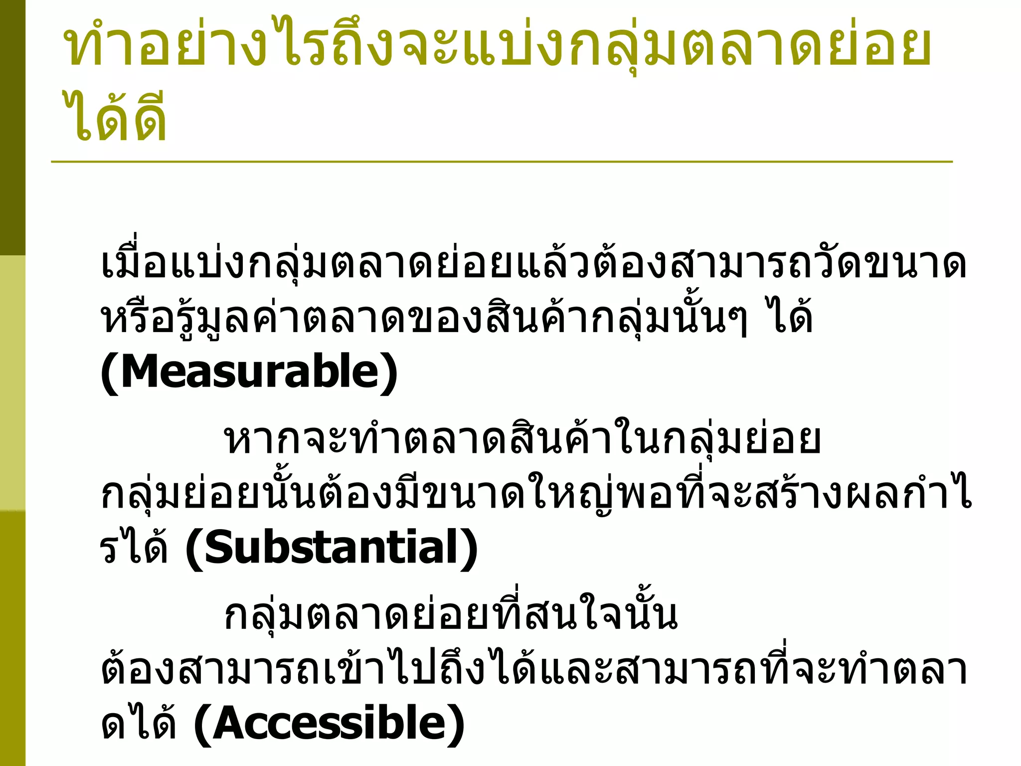 ทำอย่างไรถึงจะแบ่งกลุ่มตลาดย่อยได้ดี    เมื่อแบ่งกลุ่มตลาดย่อยแล้วต้องสามารถวัดขนาดหรือรู้มูลค่าตลาดของสินค้ากลุ่มนั้นๆ ได้  ( Measurable)    หากจะทำตลาดสินค้าในกลุ่มย่อย  กลุ่มย่อยนั้นต้องมีขนาดใหญ่พอที่จะสร้างผลกำไรได้  ( Substantial)    กลุ่มตลาดย่อยที่สนใจนั้น  ต้องสามารถเข้าไปถึงได้และสามารถที่จะทำตลาดได้   (Accessible)    เมื่อสินค้าใดถูกให้อยู่ในกลุ่มใดกลุ่มหนึ่งแล้ว  ในการแบ่งกลุ่มย่อยแต่ละครั้งไม่ควรที่จะมีสินค้านั้นเข้าไปอยู่ในกลุ่มอื่นอีก 