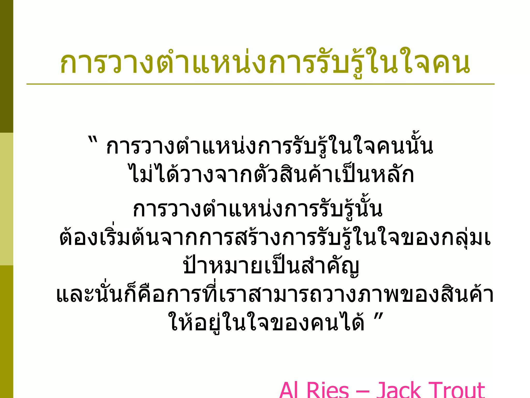การวางตำแหน่งการรับรู้ในใจคน “  การวางตำแหน่งการรับรู้ในใจคนนั้น  ไม่ได้วางจากตัวสินค้าเป็นหลัก  การวางตำแหน่งการรับรู้นั้น  ต้องเริ่มต้นจากการสร้างการรับรู้ในใจของกลุ่มเป้าหมายเป็นสำคัญ  และนั่นก็คือการที่เราสามารถวางภาพของสินค้าให้อยู่ในใจของคนได้ ”   Al Ries – Jack Trout The Battle for Your Mind , 2001 