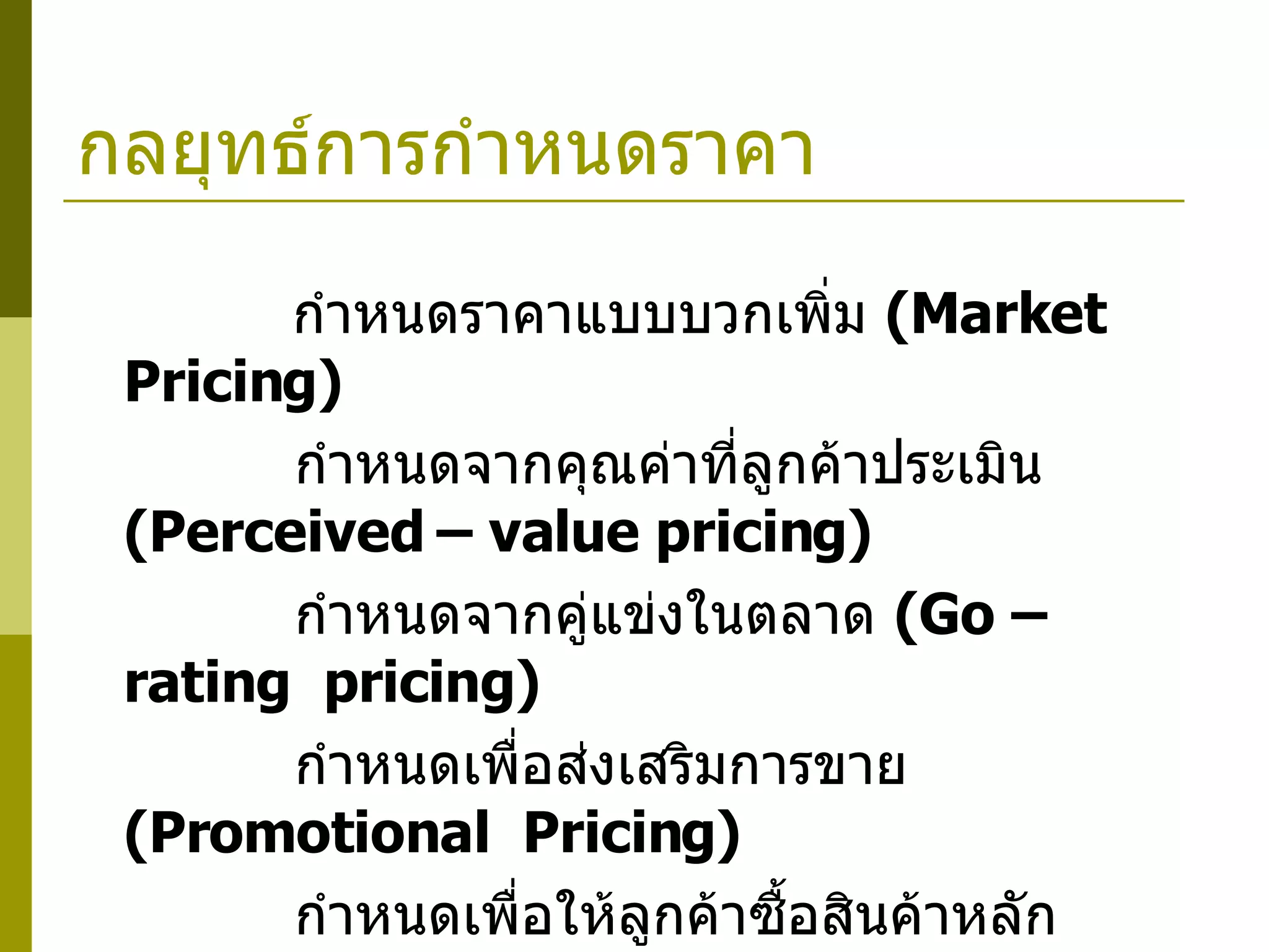 กลยุทธ์การกำหนดราคา          กำหนดราคาแบบบวกเพิ่ม  ( Market  Pricing)      กำหนดจากคุณค่าที่ลูกค้าประเมิน  ( Perceived – value pricing)      กำหนดจากคู่แข่งในตลาด  ( Go – rating  pricing)      กำหนดเพื่อส่งเสริมการขาย  (Promotional  Pricing)      กำหนดเพื่อให้ลูกค้าซื้อสินค้าหลัก  ( Bait and Switch Pricing)      กำหนดแบบยอมขาดทุน  ( Loss – leader pricing)      กำหนดแบบถูกทุกวัน  ( Everyday  Low  price, EDLP) 