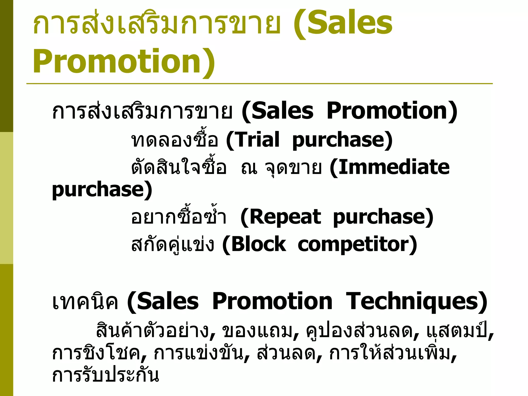 การส่งเสริมการขาย  ( Sales  Promotion) การส่งเสริมการขาย  ( Sales  Promotion)      ทดลองซื้อ  ( Trial  purchase)      ตัดสินใจซื้อ  ณ จุดขาย  ( Immediate  purchase)       อยากซื้อซ้ำ  ( Repeat  purchase)      สกัดคู่แข่ง  ( Block  competitor) เทคนิค  ( Sales  Promotion  Techniques)   สินค้าตัวอย่าง ,  ของแถม ,  คูปองส่วนลด ,  แสตมป์ ,  การชิงโชค ,  การแข่งขัน ,  ส่วนลด ,  การให้ส่วนเพิ่ม ,  การรับประกัน 