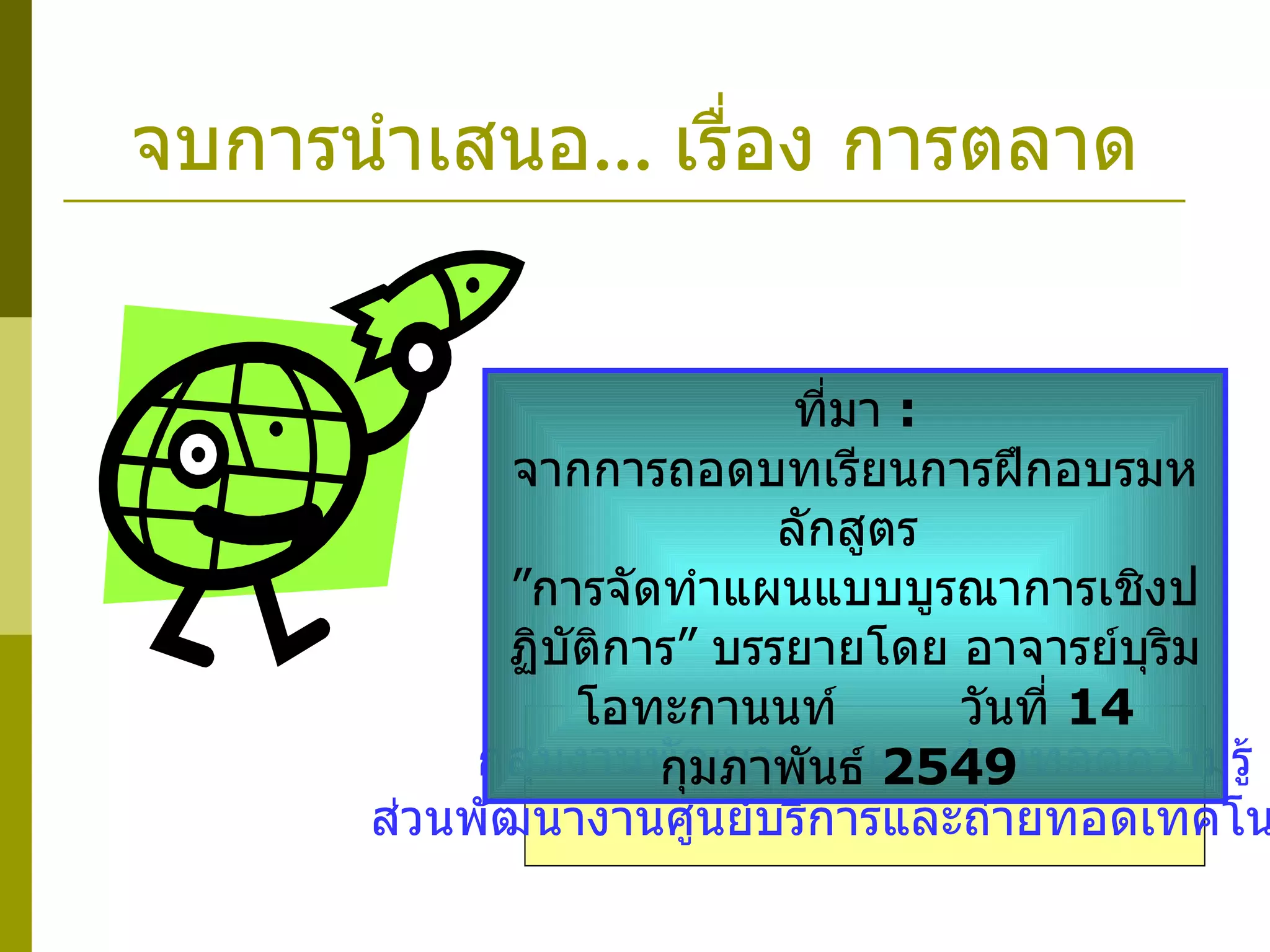 จบการนำเสนอ ...  เรื่อง การตลาด กลุ่มงานพัฒนาศูนย์และถ่ายทอดความรู้ ส่วนพัฒนางานศูนย์บริการและถ่ายทอดเทคโนโลยี ที่มา  :   จากการถอดบทเรียนการฝึกอบรมหลักสูตร  ”การจัดทำแผนแบบบูรณาการเชิงปฏิบัติการ” บรรยายโดย อาจารย์บุริม โอทะกานนท์  วันที่  14  กุมภาพันธ์  2549  