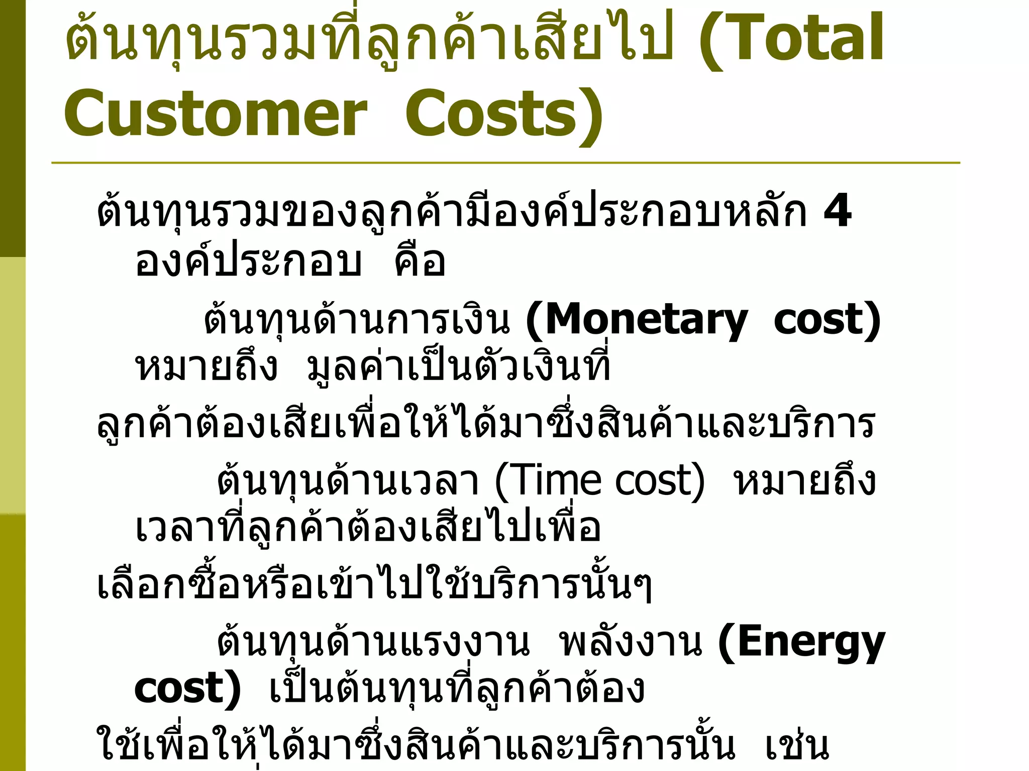 ต้นทุนรวมที่ลูกค้าเสียไป  ( Total  Customer  Costs ) ต้นทุนรวมของลูกค้ามีองค์ประกอบหลัก  4  องค์ประกอบ  คือ    ต้นทุนด้านการเงิน  ( Monetary  cost)   หมายถึง  มูลค่าเป็นตัวเงินที่ ลูกค้าต้องเสียเพื่อให้ได้มาซึ่งสินค้าและบริการ      ต้นทุนด้านเวลา  ( Time cost )  หมายถึง เวลาที่ลูกค้าต้องเสียไปเพื่อ เลือกซื้อหรือเข้าไปใช้บริการนั้นๆ      ต้นทุนด้านแรงงาน  พลังงาน  ( Energy  cost)   เป็นต้นทุนที่ลูกค้าต้อง ใช้เพื่อให้ได้มาซึ่งสินค้าและบริการนั้น  เช่น  สินค้าที่ลูกค้าอยากได้อยู่ต่างตึก  ทำให้ลูกค้าต้องเดินไปรับของ      ต้นทุนด้านจิตใจ  (Psychic  cost)  เป็นต้นทุนที่ลูกค้าต้องเสียไป เพื่อให้ได้สินค้าและบริการ 