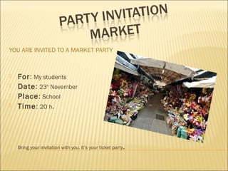 YOU ARE INVITED TO A MARKET PARTY
 For: My students
 Date: 23th
November
 Place: School
 Time: 20 h.

Bring your invitation with you. It’s your ticket party.
 