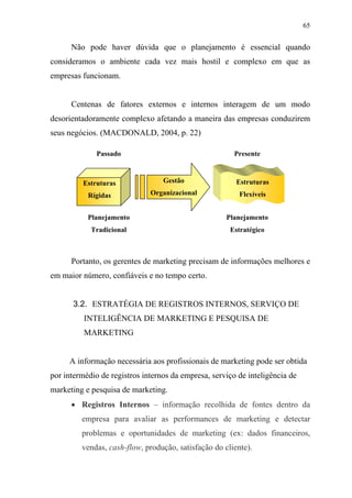 65
Não pode haver dúvida que o planejamento é essencial quando
consideramos o ambiente cada vez mais hostil e complexo em que as
empresas funcionam.
Centenas de fatores externos e internos interagem de um modo
desorientadoramente complexo afetando a maneira das empresas conduzirem
seus negócios. (MACDONALD, 2004, p. 22)
Portanto, os gerentes de marketing precisam de informações melhores e
em maior número, confiáveis e no tempo certo.
3.2. ESTRATÉGIA DE REGISTROS INTERNOS, SERVIÇO DE
INTELIGÊNCIA DE MARKETING E PESQUISA DE
MARKETING
A informação necessária aos profissionais de marketing pode ser obtida
por intermédio de registros internos da empresa, serviço de inteligência de
marketing e pesquisa de marketing.
• Registros Internos – informação recolhida de fontes dentro da
empresa para avaliar as performances de marketing e detectar
problemas e oportunidades de marketing (ex: dados financeiros,
vendas, cash-flow, produção, satisfação do cliente).
Estruturas
Rígidas
Gestão
Organizacional
Estruturas
Flexíveis
Passado Presente
Planejamento
Tradicional
Planejamento
Estratégico
 
