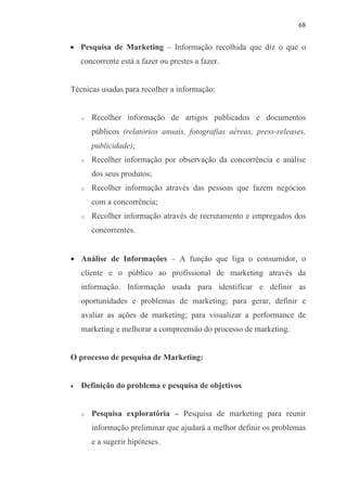 68
• Pesquisa de Marketing – Informação recolhida que diz o que o
concorrente está a fazer ou prestes a fazer.
Técnicas usadas para recolher a informação:
o Recolher informação de artigos publicados e documentos
públicos (relatórios anuais, fotografias aéreas, press-releases,
publicidade);
o Recolher informação por observação da concorrência e análise
dos seus produtos;
o Recolher informação através das pessoas que fazem negócios
com a concorrência;
o Recolher informação através de recrutamento e empregados dos
concorrentes.
• Análise de Informações – A função que liga o consumidor, o
cliente e o público ao profissional de marketing através da
informação. Informação usada para identificar e definir as
oportunidades e problemas de marketing; para gerar, definir e
avaliar as ações de marketing; para visualizar a performance de
marketing e melhorar a compreensão do processo de marketing.
O processo de pesquisa de Marketing:
• Definição do problema e pesquisa de objetivos
o Pesquisa exploratória – Pesquisa de marketing para reunir
informação preliminar que ajudará a melhor definir os problemas
e a sugerir hipóteses.
 