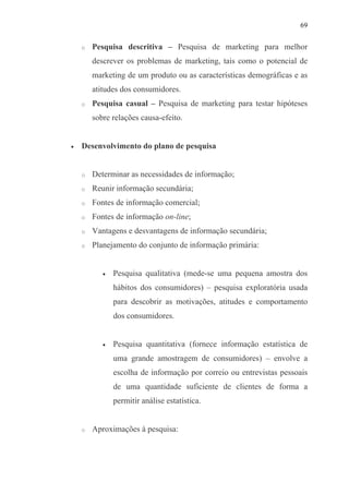 69
o Pesquisa descritiva – Pesquisa de marketing para melhor
descrever os problemas de marketing, tais como o potencial de
marketing de um produto ou as características demográficas e as
atitudes dos consumidores.
o Pesquisa casual – Pesquisa de marketing para testar hipóteses
sobre relações causa-efeito.
• Desenvolvimento do plano de pesquisa
o Determinar as necessidades de informação;
o Reunir informação secundária;
o Fontes de informação comercial;
o Fontes de informação on-line;
o Vantagens e desvantagens de informação secundária;
o Planejamento do conjunto de informação primária:
• Pesquisa qualitativa (mede-se uma pequena amostra dos
hábitos dos consumidores) – pesquisa exploratória usada
para descobrir as motivações, atitudes e comportamento
dos consumidores.
• Pesquisa quantitativa (fornece informação estatística de
uma grande amostragem de consumidores) – envolve a
escolha de informação por correio ou entrevistas pessoais
de uma quantidade suficiente de clientes de forma a
permitir análise estatística.
o Aproximações à pesquisa:
 