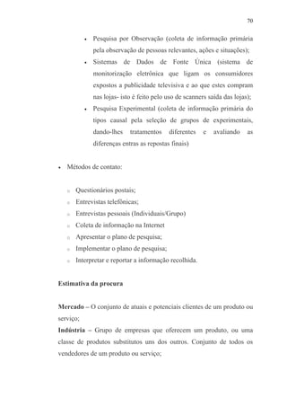 70
• Pesquisa por Observação (coleta de informação primária
pela observação de pessoas relevantes, ações e situações);
• Sistemas de Dados de Fonte Única (sistema de
monitorização eletrônica que ligam os consumidores
expostos a publicidade televisiva e ao que estes compram
nas lojas- isto é feito pelo uso de scanners saída das lojas);
• Pesquisa Experimental (coleta de informação primária do
tipos causal pela seleção de grupos de experimentais,
dando-lhes tratamentos diferentes e avaliando as
diferenças entras as repostas finais)
• Métodos de contato:
o Questionários postais;
o Entrevistas telefônicas;
o Entrevistas pessoais (Individuais/Grupo)
o Coleta de informação na Internet
o Apresentar o plano de pesquisa;
o Implementar o plano de pesquisa;
o Interpretar e reportar a informação recolhida.
Estimativa da procura
Mercado – O conjunto de atuais e potenciais clientes de um produto ou
serviço;
Indústria – Grupo de empresas que oferecem um produto, ou uma
classe de produtos substitutos uns dos outros. Conjunto de todos os
vendedores de um produto ou serviço;
 