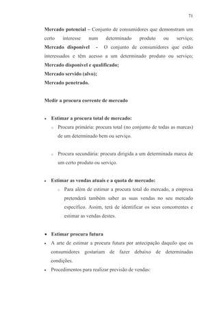 71
Mercado potencial – Conjunto de consumidores que demonstram um
certo interesse num determinado produto ou serviço;
Mercado disponível - O conjunto de consumidores que estão
interessados e têm acesso a um determinado produto ou serviço;
Mercado disponível e qualificado;
Mercado servido (alvo);
Mercado penetrado.
Medir a procura corrente de mercado
• Estimar a procura total de mercado:
o Procura primária: procura total (no conjunto de todas as marcas)
de um determinado bem ou serviço.
o Procura secundária: procura dirigida a um determinada marca de
um certo produto ou serviço.
• Estimar as vendas atuais e a quota de mercado:
o Para além de estimar a procura total do mercado, a empresa
pretenderá também saber as suas vendas no seu mercado
específico. Assim, terá de identificar os seus concorrentes e
estimar as vendas destes.
• Estimar procura futura
• A arte de estimar a procura futura por antecipação daquilo que os
consumidores gostariam de fazer debaixo de determinadas
condições.
• Procedimentos para realizar previsão de vendas:
 
