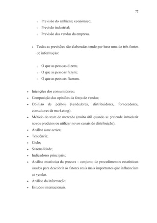 72
o Previsão do ambiente econômico;
o Previsão industrial;
o Previsão das vendas da empresa.
• Todas as previsões são elaboradas tendo por base uma de três fontes
de informação:
o O que as pessoas dizem;
o O que as pessoas fazem;
o O que as pessoas fizeram.
• Intenções dos consumidores;
• Composição das opiniões da força de vendas;
• Opinião de peritos (vendedores, distribuidores, fornecedores,
consultores de marketing);
• Método do teste de mercado (muito útil quando se pretende introduzir
novos produtos ou utilizar novos canais de distribuição).
• Análise time-series;
• Tendência;
• Ciclo;
• Sazonalidade;
• Indicadores principais;
• Análise estatística da procura – conjunto de procedimentos estatísticos
usados para descobrir os fatores reais mais importantes que influenciam
as vendas.
• Análise da informação;
• Estudos internacionais.
 