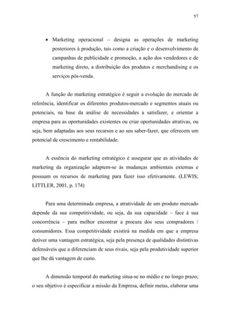 57
• Marketing operacional – designa as operações de marketing
posteriores à produção, tais como a criação e o desenvolvimento de
campanhas de publicidade e promoção, a ação dos vendedores e de
marketing direto, a distribuição dos produtos e merchandising e os
serviços pós-venda.
A função do marketing estratégico é seguir a evolução do mercado de
referência, identificar os diferentes produtos-mercado e segmentos atuais ou
potenciais, na base da análise de necessidades a satisfazer, e orientar a
empresa para as oportunidades existentes ou criar oportunidades atrativas, ou
seja, bem adaptadas aos seus recursos e ao seu saber-fazer, que oferecem um
potencial de crescimento e rentabilidade.
A essência do marketing estratégico é assegurar que as atividades de
marketing da organização adaptem-se às mudanças ambientais externas e
possuam os recursos de marketing para fazer isso efetivamente. (LEWIS;
LITTLER, 2001, p. 174)
Para uma determinada empresa, a atratividade de um produto mercado
depende da sua competitividade, ou seja, da sua capacidade – face à sua
concorrência – para melhor encontrar a procura dos seus compradores /
consumidores. Essa competitividade existirá na medida em que a empresa
detiver uma vantagem estratégica, seja pela presença de qualidades distintivas
defensáveis que a diferenciam de seus rivais, seja pela produtividade superior
que lhe dá vantagem de custo.
A dimensão temporal do marketing situa-se no médio e no longo prazo;
o seu objetivo é especificar a missão da Empresa, definir metas, elaborar uma
 