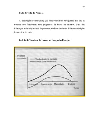 77
Ciclo de Vida do Produto
As estratégias de marketing que funcionam bem para jornais não são as
mesmas que funcionam para programas de busca na Internet. Uma das
diferenças mais importantes é que esses produtos estão em diferentes estágios
de seu ciclo de vida.
Padrão de Vendas e de Lucros ao Longo dos Estágios
 