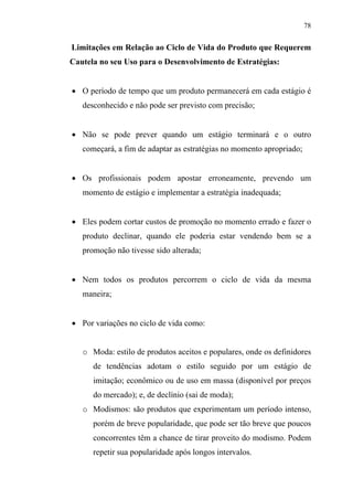 78
Limitações em Relação ao Ciclo de Vida do Produto que Requerem
Cautela no seu Uso para o Desenvolvimento de Estratégias:
• O período de tempo que um produto permanecerá em cada estágio é
desconhecido e não pode ser previsto com precisão;
• Não se pode prever quando um estágio terminará e o outro
começará, a fim de adaptar as estratégias no momento apropriado;
• Os profissionais podem apostar erroneamente, prevendo um
momento de estágio e implementar a estratégia inadequada;
• Eles podem cortar custos de promoção no momento errado e fazer o
produto declinar, quando ele poderia estar vendendo bem se a
promoção não tivesse sido alterada;
• Nem todos os produtos percorrem o ciclo de vida da mesma
maneira;
• Por variações no ciclo de vida como:
o Moda: estilo de produtos aceitos e populares, onde os definidores
de tendências adotam o estilo seguido por um estágio de
imitação; econômico ou de uso em massa (disponível por preços
do mercado); e, de declínio (sai de moda);
o Modismos: são produtos que experimentam um período intenso,
porém de breve popularidade, que pode ser tão breve que poucos
concorrentes têm a chance de tirar proveito do modismo. Podem
repetir sua popularidade após longos intervalos.
 