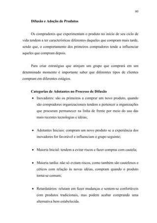 80
Difusão e Adoção de Produtos
Os compradores que experimentam o produto no início de seu ciclo de
vida tendem a ter características diferentes daqueles que compram mais tarde,
sendo que, o comportamento dos primeiros compradores tende a influenciar
aqueles que compram depois.
Para criar estratégias que atinjam um grupo que comprará em um
determinado momento é importante saber que diferentes tipos de clientes
compram em diferentes estágios.
Categorias de Adotantes no Processo de Difusão
• Inovadores: são os primeiros a comprar um novo produto, quando
são compradores organizacionais tendem a pertencer a organizações
que procuram permanecer na linha de frente por meio do uso das
mais recentes tecnologias e idéias;
• Adotantes Iniciais: compram um novo produto se a experiência dos
inovadores for favorável e influenciam o grupo seguinte;
• Maioria Inicial: tendem a evitar riscos e fazer compras com cautela;
• Maioria tardia: não só evitam riscos, como também são cautelosos e
céticos com relação às novas idéias, compram quando o produto
torna-se comum;
• Retardatários: relutam em fazer mudanças e sentem-se confortáveis
com produtos tradicionais, mas podem acabar comprando uma
alternativa bem estabelecida.
 