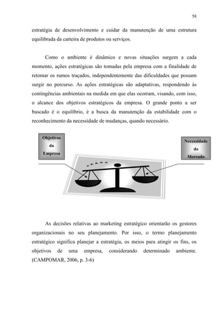 58
estratégia de desenvolvimento e cuidar da manutenção de uma estrutura
equilibrada da carteira de produtos ou serviços.
Como o ambiente é dinâmico e novas situações surgem a cada
momento, ações estratégicas são tomadas pela empresa com a finalidade de
retomar os rumos traçados, independentemente das dificuldades que possam
surgir no percurso. As ações estratégicas são adaptativas, respondendo às
contingências ambientais na medida em que elas ocorram, visando, com isso,
o alcance dos objetivos estratégicos da empresa. O grande ponto a ser
buscado é o equilíbrio, é a busca da manutenção da estabilidade com o
reconhecimento da necessidade de mudanças, quando necessário.
As decisões relativas ao marketing estratégico orientarão os gestores
organizacionais no seu planejamento. Por isso, o termo planejamento
estratégico significa planejar a estratégia, os meios para atingir os fins, os
objetivos de uma empresa, considerando determinado ambiente.
(CAMPOMAR, 2006, p. 3-6)
Objetivos
da
Empresa
Necessidade
do
Mercado
 