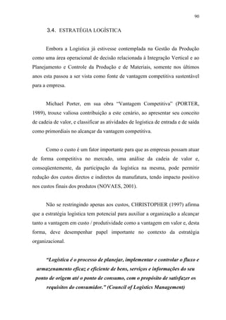 90
3.4. ESTRATÉGIA LOGÍSTICA
Embora a Logística já estivesse contemplada na Gestão da Produção
como uma área operacional de decisão relacionada à Integração Vertical e ao
Planejamento e Controle da Produção e de Materiais, somente nos últimos
anos esta passou a ser vista como fonte de vantagem competitiva sustentável
para a empresa.
Michael Porter, em sua obra “Vantagem Competitiva” (PORTER,
1989), trouxe valiosa contribuição a este cenário, ao apresentar seu conceito
de cadeia de valor, e classificar as atividades de logística de entrada e de saída
como primordiais no alcançar da vantagem competitiva.
Como o custo é um fator importante para que as empresas possam atuar
de forma competitiva no mercado, uma análise da cadeia de valor e,
conseqüentemente, da participação da logística na mesma, pode permitir
redução dos custos diretos e indiretos da manufatura, tendo impacto positivo
nos custos finais dos produtos (NOVAES, 2001).
Não se restringindo apenas aos custos, CHRISTOPHER (1997) afirma
que a estratégia logística tem potencial para auxiliar a organização a alcançar
tanto a vantagem em custo / produtividade como a vantagem em valor e, desta
forma, deve desempenhar papel importante no contexto da estratégia
organizacional.
“Logística é o processo de planejar, implementar e controlar o fluxo e
armazenamento eficaz e eficiente de bens, serviços e informações do seu
ponto de origem até o ponto de consumo, com o propósito de satisfazer os
requisitos do consumidor.” (Council of Logistics Management)
 