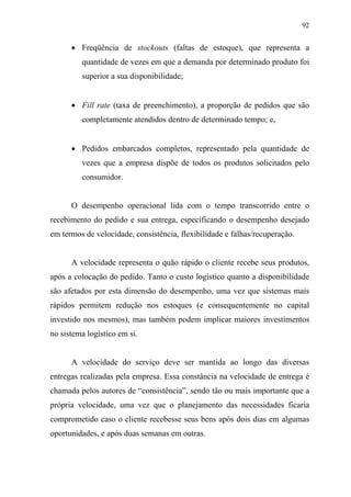 92
• Freqüência de stockouts (faltas de estoque), que representa a
quantidade de vezes em que a demanda por determinado produto foi
superior a sua disponibilidade;
• Fill rate (taxa de preenchimento), a proporção de pedidos que são
completamente atendidos dentro de determinado tempo; e,
• Pedidos embarcados completos, representado pela quantidade de
vezes que a empresa dispõe de todos os produtos solicitados pelo
consumidor.
O desempenho operacional lida com o tempo transcorrido entre o
recebimento do pedido e sua entrega, especificando o desempenho desejado
em termos de velocidade, consistência, flexibilidade e falhas/recuperação.
A velocidade representa o quão rápido o cliente recebe seus produtos,
após a colocação do pedido. Tanto o custo logístico quanto a disponibilidade
são afetados por esta dimensão do desempenho, uma vez que sistemas mais
rápidos permitem redução nos estoques (e consequentemente no capital
investido nos mesmos), mas também podem implicar maiores investimentos
no sistema logístico em si.
A velocidade do serviço deve ser mantida ao longo das diversas
entregas realizadas pela empresa. Essa constância na velocidade de entrega é
chamada pelos autores de “consistência”, sendo tão ou mais importante que a
própria velocidade, uma vez que o planejamento das necessidades ficaria
comprometido caso o cliente recebesse seus bens após dois dias em algumas
oportunidades, e após duas semanas em outras.
 