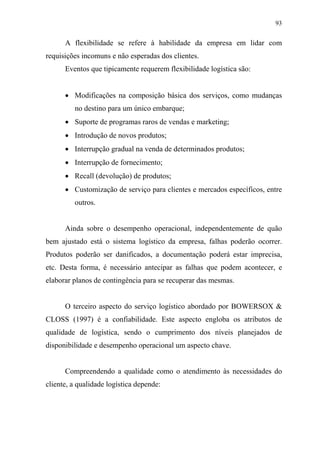 93
A flexibilidade se refere à habilidade da empresa em lidar com
requisições incomuns e não esperadas dos clientes.
Eventos que tipicamente requerem flexibilidade logística são:
• Modificações na composição básica dos serviços, como mudanças
no destino para um único embarque;
• Suporte de programas raros de vendas e marketing;
• Introdução de novos produtos;
• Interrupção gradual na venda de determinados produtos;
• Interrupção de fornecimento;
• Recall (devolução) de produtos;
• Customização de serviço para clientes e mercados específicos, entre
outros.
Ainda sobre o desempenho operacional, independentemente de quão
bem ajustado está o sistema logístico da empresa, falhas poderão ocorrer.
Produtos poderão ser danificados, a documentação poderá estar imprecisa,
etc. Desta forma, é necessário antecipar as falhas que podem acontecer, e
elaborar planos de contingência para se recuperar das mesmas.
O terceiro aspecto do serviço logístico abordado por BOWERSOX &
CLOSS (1997) é a confiabilidade. Este aspecto engloba os atributos de
qualidade de logística, sendo o cumprimento dos níveis planejados de
disponibilidade e desempenho operacional um aspecto chave.
Compreendendo a qualidade como o atendimento às necessidades do
cliente, a qualidade logística depende:
 