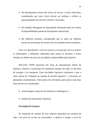 94
• Do planejamento correto dos níveis de serviço a serem oferecidos,
considerando que estes níveis devem ser realistas e refletir as
particularidades dos diversos clientes e mercados;
• Da medição abrangente do desempenho alcançado tanto em termos
de disponibilidade quanto de desempenho operacional;
• Da melhoria contínua, considerando que as ações de melhoria
devem ser priorizadas de acordo com os resultados dessas medições.
Uma vez identificado o nível de serviço a ser provido, deve-se utilizar
as informações e definições elaboradas para pautar as decisões a serem
tomadas no âmbito das diversas atividades compreendidas pela logística.
BALLOU (1999) apresenta três áreas de planejamento dentro da
logística, relativas à localização de instalações (projeto da rede), às decisões
de estoques e ao transporte. Estas atividades logísticas constituem o que o
autor chama de “triângulo da tomada de decisão logística”, e deveriam ser
planejadas conjuntamente. Além destas três atividades, pelo menos mais duas
áreas devem ser consideradas:
• Armazenagem, manuseio de materiais e embalagem; e,
• Gestão das informações logísticas.
Estratégia de Estoques
Os requisitos de estoque de uma empresa dependem da estrutura da
rede e do nível de serviço ao consumidor: o objetivo é atingir o nível de
 