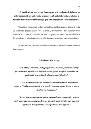 59
“O Ambiente de marketing é composto pelo conjunto de influências
externas (ambiente externo) e internas (ambiente interno) que afetam a
tomada de decisão de marketing e que têm impacto em seu desempenho.”
Um plano estratégico só faz sentindo na medida em que inclua a visão
de mercado (necessidades dos clientes), treinamento dos colaboradores
internos e externos, estabelecimento de parcerias com intermediários e
fornecedores e, principalmente, os objetivos dos acionistas e ou empresários.
E, sem dúvida, deve-se estabelecer sempre a visão de curto, médio e
longo prazo.
Miopia em Marketing
“Em 1960, Theodore Levitt, professor de Harvard, escreveu o artigo
que se tornou um clássico da literatura de gestão, no qual sublinhou os
perigos do marketing de vistas curtas (Miopia).”
“Esta miopia consiste na atitude de concentração nos produtos da
empresa (Enfâse no produto), sem atender aos mercados e à concorrência
(Enfâse no mercado).”
“Levitt ilustrou esta postura com o exemplo das companhias de trem
norte-americanas, bastante poderosas no início deste século, mas que hoje
agonizam no segmento de transportes de passageiros.”
 
