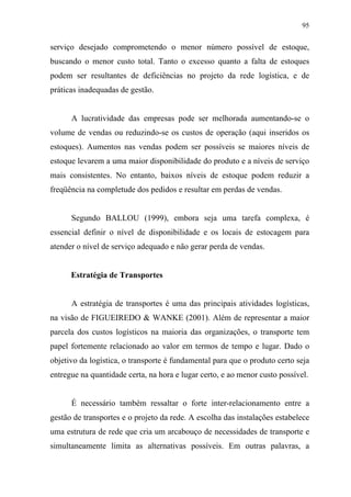 95
serviço desejado comprometendo o menor número possível de estoque,
buscando o menor custo total. Tanto o excesso quanto a falta de estoques
podem ser resultantes de deficiências no projeto da rede logística, e de
práticas inadequadas de gestão.
A lucratividade das empresas pode ser melhorada aumentando-se o
volume de vendas ou reduzindo-se os custos de operação (aqui inseridos os
estoques). Aumentos nas vendas podem ser possíveis se maiores níveis de
estoque levarem a uma maior disponibilidade do produto e a níveis de serviço
mais consistentes. No entanto, baixos níveis de estoque podem reduzir a
freqüência na completude dos pedidos e resultar em perdas de vendas.
Segundo BALLOU (1999), embora seja uma tarefa complexa, é
essencial definir o nível de disponibilidade e os locais de estocagem para
atender o nível de serviço adequado e não gerar perda de vendas.
Estratégia de Transportes
A estratégia de transportes é uma das principais atividades logísticas,
na visão de FIGUEIREDO & WANKE (2001). Além de representar a maior
parcela dos custos logísticos na maioria das organizações, o transporte tem
papel fortemente relacionado ao valor em termos de tempo e lugar. Dado o
objetivo da logística, o transporte é fundamental para que o produto certo seja
entregue na quantidade certa, na hora e lugar certo, e ao menor custo possível.
É necessário também ressaltar o forte inter-relacionamento entre a
gestão de transportes e o projeto da rede. A escolha das instalações estabelece
uma estrutura de rede que cria um arcabouço de necessidades de transporte e
simultaneamente limita as alternativas possíveis. Em outras palavras, a
 