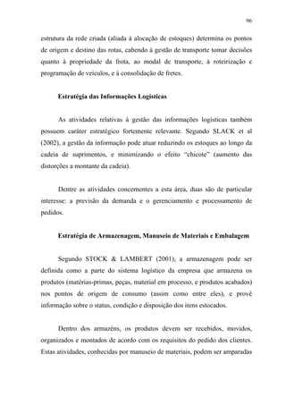96
estrutura da rede criada (aliada à alocação de estoques) determina os pontos
de origem e destino das rotas, cabendo à gestão de transporte tomar decisões
quanto à propriedade da frota, ao modal de transporte, à roteirização e
programação de veículos, e à consolidação de fretes.
Estratégia das Informações Logísticas
As atividades relativas à gestão das informações logísticas também
possuem caráter estratégico fortemente relevante. Segundo SLACK et al
(2002), a gestão da informação pode atuar reduzindo os estoques ao longo da
cadeia de suprimentos, e minimizando o efeito “chicote” (aumento das
distorções a montante da cadeia).
Dentre as atividades concernentes a esta área, duas são de particular
interesse: a previsão da demanda e o gerenciamento e processamento de
pedidos.
Estratégia de Armazenagem, Manuseio de Materiais e Embalagem
Segundo STOCK & LAMBERT (2001), a armazenagem pode ser
definida como a parte do sistema logístico da empresa que armazena os
produtos (matérias-primas, peças, material em processo, e produtos acabados)
nos pontos de origem de consumo (assim como entre eles), e provê
informação sobre o status, condição e disposição dos itens estocados.
Dentro dos armazéns, os produtos devem ser recebidos, movidos,
organizados e montados de acordo com os requisitos do pedido dos clientes.
Estas atividades, conhecidas por manuseio de materiais, podem ser amparadas
 