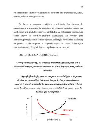 97
por uma série de dispositivos disponíveis para este fim: empilhadeiras, robôs,
esteiras, veículos auto-guiados, etc.
De forma a aumentar a eficácia e eficiência dos sistemas de
armazenagem e manuseio de materiais, os diversos produtos podem ser
combinados em unidades maiores e embalados. A embalagem desempenha
várias funções no contexto logístico: acomodação dos produtos para
transporte, proteção contra avarias e perdas, unitização de volumes, marketing
do produto e da empresa, e disponibilização de outras informações
importantes como código de barras, empilhamento máximo, etc.
3.5. ESTRATÉGIA DE PRECIFICAÇÃO
“Precificação (Pricing ) é a atividade de marketing preocupada com a
colocação de preços para novos produtos e o ajuste de preços para produtos
existentes.”
“A preficificação faz parte do composto mercadológico e, do ponto-
de-vista do consumidor, é elemento inseparável do produto (bem ou
serviço). É através dessa relação que o consumidor pode avaliar a relação
custo-benefício ou, em outros termos, sua possibilidade de extrair valor do
dinheiro que ele dispende.”
100
P
R
E
Ç
O
0 QUANTIDADE 100
DEMANDA
OFERTA
 