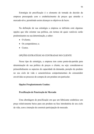 98
Estratégia de precificação é o elemento de tomada de decisão da
empresa preocupada com o estabelecimento de preços que atrairão o
mercado-alvo, permitindo assim alcançar os objetivos de lucro.
Na definição de sua estratégia a empresa se defronta com algumas
opções que irão orientar sua política, em termos de quais variáveis serão
predominantes na sua determinação, a saber:
• O cliente;
• Os competidores; e;
• Custos.
OPÇÕES ESTRATÉGICAS CENTRADAS NO CLIENTE
Nesse tipo de estratégia, a empresa tem como ponto-de-partida para
determinação de sua política de preços o cliente, ou seja: consideram-se
primordialmente os aspectos de capacidade da demanda, posição do produto
no seu ciclo de vida e características comportamentais do consumidor
envolvidas no processo de compra de um produto em particular.
Opções Freqüentemente Usadas:
Precificação de Penetração de Mercado
Uma abordagem de precificação em que um fabricante estabelece um
preço relativamente baixo para um produto na fase introdutória de seu ciclo
de vida, com a intenção de construir participação de mercado.
 