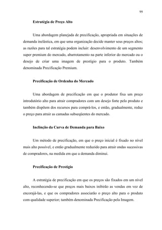 99
Estratégia de Preço Alto
Uma abordagem planejada de precificação, apropriada em situações de
demanda inelástica, em que uma organização decide manter seus preços altos;
as razões para tal estratégia podem incluir: desenvolvimento de um segmento
super premium do mercado, abarrotamento na parte inferior do mercado ou o
desejo de criar uma imagem de prestígio para o produto. Também
denominada Precificação Premium.
Precificação de Ordenha do Mercado
Uma abordagem de precificação em que o produtor fixa um preço
introdutório alto para atrair compradores com um desejo forte pelo produto e
também dispõem dos recursos para comprá-los, e então, gradualmente, reduz
o preço para atrair as camadas subseqüentes do mercado.
Inclinção da Curva de Demanda para Baixo
Um método de precificação, em que o preço inicial é fixado no nível
mais alto possível, e então gradualmente reduzido para atrair ondas sucessivas
de compradores, na medida em que a demanda diminui.
Precificação de Prestígio
A estratégia de precificação em que os preços são fixados em um nível
alto, reconhecendo-se que preços mais baixos inibirão as vendas em vez de
encorajá-las, e que os compradores associarão o preço alto para o produto
com qualidade superior; também denominada Precificação pela Imagem.
 
