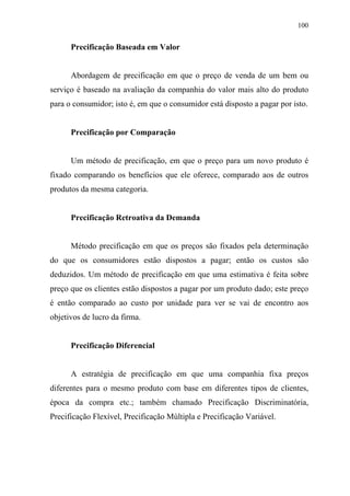 100
Precificação Baseada em Valor
Abordagem de precificação em que o preço de venda de um bem ou
serviço é baseado na avaliação da companhia do valor mais alto do produto
para o consumidor; isto é, em que o consumidor está disposto a pagar por isto.
Precificação por Comparação
Um método de precificação, em que o preço para um novo produto é
fixado comparando os benefícios que ele oferece, comparado aos de outros
produtos da mesma categoria.
Precificação Retroativa da Demanda
Método precificação em que os preços são fixados pela determinação
do que os consumidores estão dispostos a pagar; então os custos são
deduzidos. Um método de precificação em que uma estimativa é feita sobre
preço que os clientes estão dispostos a pagar por um produto dado; este preço
é então comparado ao custo por unidade para ver se vai de encontro aos
objetivos de lucro da firma.
Precificação Diferencial
A estratégia de precificação em que uma companhia fixa preços
diferentes para o mesmo produto com base em diferentes tipos de clientes,
época da compra etc.; também chamado Precificação Discriminatória,
Precificação Flexível, Precificação Múltipla e Precificação Variável.
 