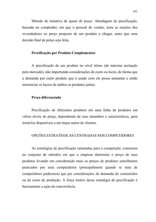 101
Método de tentativa de ajuste de preço. Abordagem de precificação,
baseada no comprador, em que o pessoal de vendas, testa as reações dos
revendedores ao preço proposto de um produto a chegar, antes que uma
decisão final de preço seja feita.
Precificação por Produto Complementar
A precificação de um produto no nível ótimo (de máxima aceitação
pelo mercado), não importando considerações de custo ou lucro, de forma que
a demanda por outro produto que é usado com ele possa aumentar e então
maximizar os lucros de ambos os produtos juntos.
Preço diferenciado
Precificação de diferentes produtos em uma linha de produtos em
vários níveis de preço, dependendo de seus tamanhos e características, para
torná-los disponíveis a um leque maior de clientes.
OPÇÕES ESTRATÉGICAS CENTRADAS NOS COMPETIDORES
As estratégias de precificação orientadas para a competição, consistem
no conjunto de métodos em que a empresa determina o preço de seus
produtos levando em consideração mais os preços de produtos semelhantes
praticados por seus competidores (principalmente quando se trata de
competidores poderosos) que por considerações de demanda do consumidor
ou de custo de produção. A força motriz dessa estratégia de precificação é
basicamente a ação da concorrência.
 