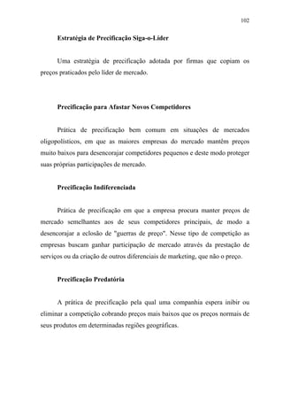 102
Estratégia de Precificação Siga-o-Líder
Uma estratégia de precificação adotada por firmas que copiam os
preços praticados pelo líder de mercado.
Precificação para Afastar Novos Competidores
Prática de precificação bem comum em situações de mercados
oligopolísticos, em que as maiores empresas do mercado mantêm preços
muito baixos para desencorajar competidores pequenos e deste modo proteger
suas próprias participações de mercado.
Precificação Indiferenciada
Prática de precificação em que a empresa procura manter preços de
mercado semelhantes aos de seus competidores principais, de modo a
desencorajar a eclosão de "guerras de preço". Nesse tipo de competição as
empresas buscam ganhar participação de mercado através da prestação de
serviços ou da criação de outros diferenciais de marketing, que não o preço.
Precificação Predatória
A prática de precificação pela qual uma companhia espera inibir ou
eliminar a competição cobrando preços mais baixos que os preços normais de
seus produtos em determinadas regiões geográficas.
 