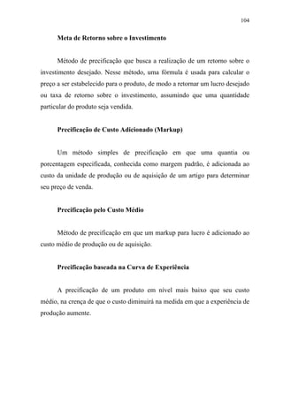 104
Meta de Retorno sobre o Investimento
Método de precificação que busca a realização de um retorno sobre o
investimento desejado. Nesse método, uma fórmula é usada para calcular o
preço a ser estabelecido para o produto, de modo a retornar um lucro desejado
ou taxa de retorno sobre o investimento, assumindo que uma quantidade
particular do produto seja vendida.
Precificação de Custo Adicionado (Markup)
Um método simples de precificação em que uma quantia ou
porcentagem especificada, conhecida como margem padrão, é adicionada ao
custo da unidade de produção ou de aquisição de um artigo para determinar
seu preço de venda.
Precificação pelo Custo Médio
Método de precificação em que um markup para lucro é adicionado ao
custo médio de produção ou de aquisição.
Precificação baseada na Curva de Experiência
A precificação de um produto em nível mais baixo que seu custo
médio, na crença de que o custo diminuirá na medida em que a experiência de
produção aumente.
 
