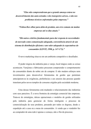 60
“Elas não compreenderam que a grande ameaça estava no
desenvolvimento das auto-estradas e dos transportes aéreos, e não nos
problemas técnicos enfrentados pelas empresas.”
“Faltou-lhes olhar para além do produto, um erro comum em muitas
empresas até os dias atuais.”
“Há outros critérios fundamentais para dar resposta às necessidades
do mercado como comunicação adequada, conveniência através de um
sistema de distribuição eficiente e um valor adequado às expectativas do
consumidor (LEVIT, 1990, p. 147-173).”
O novo marketing situa-se em um ambiente competitivo e desafiador.
O poder migrou da indústria para o varejo, local mágico onde as coisas
acontecem. Varejistas e fabricantes procuram compreender o comportamento
do consumidor diante do nobre ato de comprar. E não medem esforços nem
investimentos para desenvolver ferramentas de gestão que permitam
anteciparem-se às exigências, preferências e aos anseios das pessoas quando
transitam pelos novos templos de consumo erigidos pela sociedade moderna.
Uma dessas ferramentas está mudando o relacionamento das indústrias
com seus parceiros. É a nova fronteira da estratégia comercial das empresas.
Trata-se de estratégias, táticas operacionais e modelos de gestão utilizados
pela indústria para gerenciar de forma inteligente o processo de
comercialização de seus produtos, passando por todos os degraus, desde a
expedição até a casa ou a mesa do consumidor. A venda que o vendedor faz
ao comprador de uma rede é apenas o começo, não o fim do processo.
 