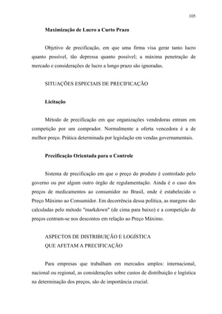 105
Maximização de Lucro a Curto Prazo
Objetivo de precificação, em que uma firma visa gerar tanto lucro
quanto possível, tão depressa quanto possível; a máxima penetração de
mercado e considerações de lucro a longo prazo são ignoradas.
SITUAÇÕES ESPECIAIS DE PRECIFICAÇÃO
Licitação
Método de precificação em que organizações vendedoras entram em
competição por um comprador. Normalmente a oferta vencedora é a de
melhor preço. Prática determinada por legislação em vendas governamentais.
Precificação Orientada para o Controle
Sistema de precificação em que o preço do produto é controlado pelo
governo ou por algum outro órgão de regulamentação. Ainda é o caso dos
preços de medicamentos ao consumidor no Brasil, onde é estabelecido o
Preço Máximo ao Consumidor. Em decorrência dessa política, as margens são
calculadas pelo método "markdown" (de cima para baixo) e a competição de
preços centram-se nos descontos em relação ao Preço Máximo.
ASPECTOS DE DISTRIBUIÇÃO E LOGÍSTICA
QUE AFETAM A PRECIFICAÇÃO
Para empresas que trabalham em mercados amplos: internacional,
nacional ou regional, as considerações sobre custos de distribuição e logística
na determinação dos preços, são de importância crucial.
 