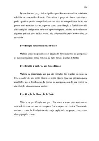 106
Determinar um preço único significa penalizar o consumidor próximo e
subsidiar o consumidor distante. Determinar o preço de forma centralizada
pode significar perder competitividade em face de competidores locais em
pontos mais remotos. Assim, aspectos como centralização e flexibilidade são
considerações obrigatórias para esse tipo de empresa. Abaixo se discriminam
algumas práticas que, muitas vezes, são determinadas pelo próprio tipo de
atividade.
Precificação baseada na Distribuição
Método usado na precificação, projetado para recuperar ou compensar
os custos associados com a remessa de bens para os clientes distantes.
Precificação a partir de um Ponto Básico
Método de precificação em que são cobrados dos clientes os custos de
frete a partir de um ponto básico; o ponto básico pode ser arbitrariamente
escolhido, mas a localização da fábrica da companhia ou de sua central de
distribuição são comumente usadas.
Precificação de Absorção de Frete
Método de precificação em que o fabricante absorve parte ou todos os
custos de frete envolvidos no transporte dos bens para os clientes. Na verdade,
embora o custo da distribuição não esteja explicitado no preço, com certeza
ele é pago pelo cliente.
 