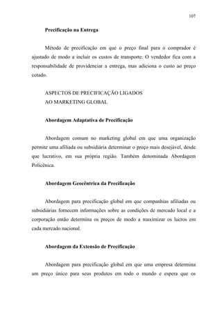 107
Precificação na Entrega
Método de precificação em que o preço final para o comprador é
ajustado de modo a incluir os custos de transporte. O vendedor fica com a
responsabilidade de providenciar a entrega, mas adiciona o custo ao preço
cotado.
ASPECTOS DE PRECIFICAÇÃO LIGADOS
AO MARKETING GLOBAL
Abordagem Adaptativa de Precificação
Abordagem comum no marketing global em que uma organização
permite uma afiliada ou subsidiária determinar o preço mais desejável, desde
que lucrativo, em sua própria região. Também denominada Abordagem
Policênica.
Abordagem Geocêntrica da Precificação
Abordagem para precificação global em que companhias afiliadas ou
subsidiárias fornecem informações sobre as condições de mercado local e a
corporação então determina os preços de modo a maximizar os lucros em
cada mercado nacional.
Abordagem da Extensão de Precificação
Abordagem para precificação global em que uma empresa determina
um preço único para seus produtos em todo o mundo e espera que os
 